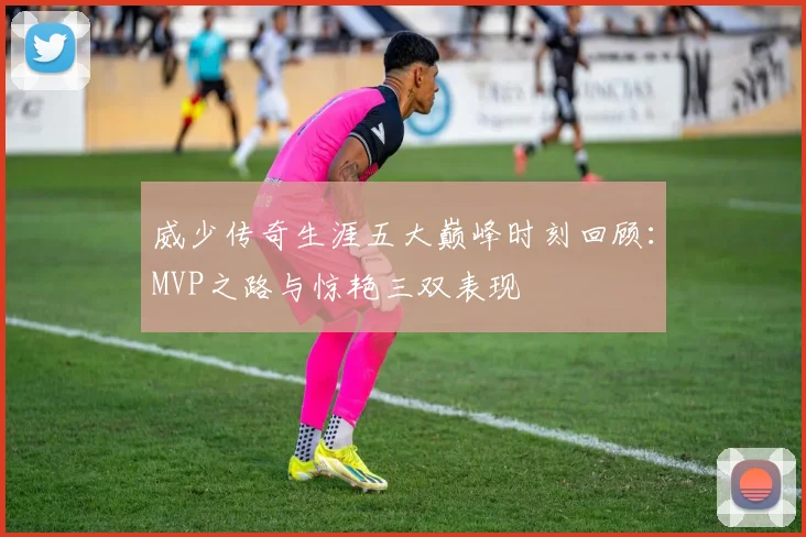 威少传奇生涯五大巅峰时刻回顾：MVP之路与惊艳三双表现