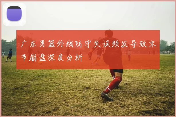 广东男篮外线防守失误频发导致末节崩盘深度分析