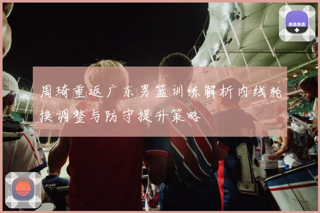 周琦重返广东男篮训练解析内线轮换调整与防守提升策略