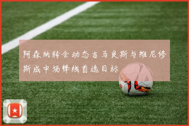 阿森纳转会动态吉马良斯与维尼修斯成中场锋线首选目标